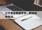 IM电竞官网-辽宁男篮表现平平，网友纷纷热议。