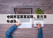 IM电竞电子竞技平台-中国男篮赛事延期，官方发布通告。