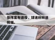 IM电竞电子竞技平台-张伟宣布退役，球迷纷纷送祝福。