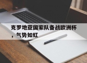 IM电竞-克罗地亚国家队备战欧洲杯，气势如虹