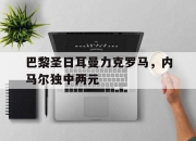 IM电竞-巴黎圣日耳曼力克罗马，内马尔独中两元