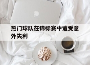 IM电竞电子竞技平台-热门球队在锦标赛中遭受意外失利