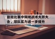 IM电竞-亚冠比赛中频现战术大开大合，球队实力进一步提升