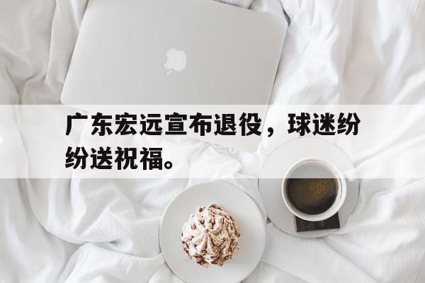 广东宏远宣布退役，球迷纷纷送祝福。