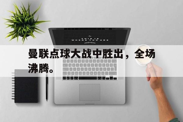 曼联点球大战中胜出，全场沸腾。
