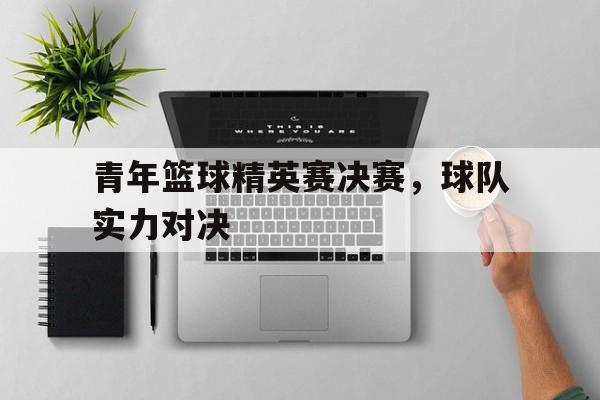 青年篮球精英赛决赛，球队实力对决