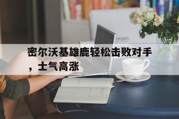 密尔沃基雄鹿轻松击败对手，士气高涨